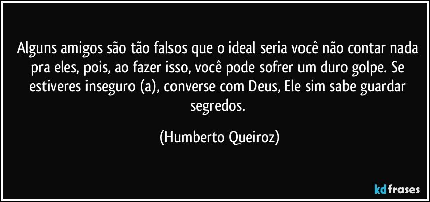 Alguns amigos são tão falsos que o ideal seria você não contar nada pra eles, pois, ao fazer isso, você pode sofrer um duro golpe. Se estiveres inseguro (a), converse com Deus, Ele sim sabe guardar segredos. (Humberto Queiroz)