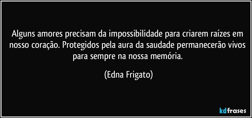 Alguns amores precisam da impossibilidade para criarem raízes em nosso coração. Protegidos pela aura da saudade permanecerão vivos para sempre na nossa memória. (Edna Frigato)