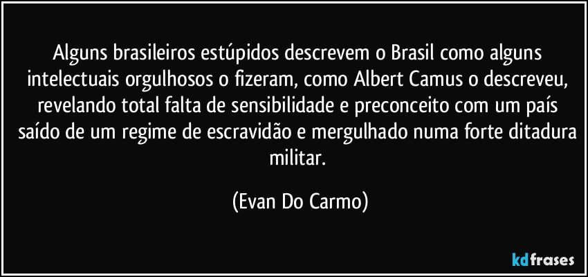 Alguns brasileiros estúpidos descrevem o Brasil como alguns intelectuais orgulhosos o fizeram, como Albert Camus o descreveu, revelando total falta de sensibilidade e preconceito com um país saído de um regime de escravidão e mergulhado numa forte ditadura militar. (Evan Do Carmo)