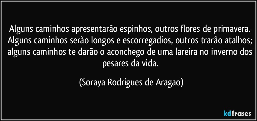 Alguns caminhos apresentarão espinhos, outros flores de primavera. Alguns caminhos serão longos e escorregadios, outros trarão atalhos; alguns caminhos te darão o aconchego de uma lareira no inverno dos pesares da vida. (Soraya Rodrigues de Aragao)