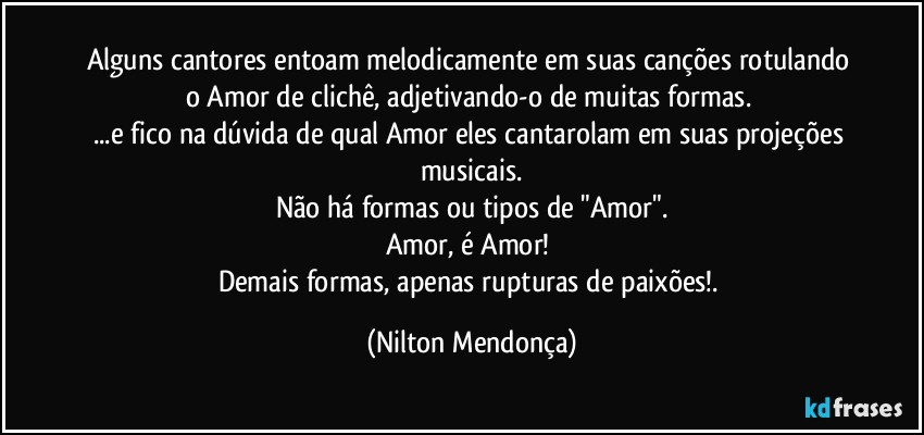 Alguns cantores entoam melodicamente em suas canções rotulando o Amor de clichê, adjetivando-o de muitas formas. 
...e fico na dúvida de qual Amor eles cantarolam em suas projeções musicais.
Não há formas ou tipos de "Amor".
Amor, é Amor!  
Demais formas, apenas rupturas de paixões!. (Nilton Mendonça)