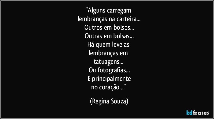 "Alguns carregam 
lembranças na carteira...
Outros em bolsos...
Outras em bolsas...
Há quem leve as 
lembranças em 
tatuagens... 
Ou fotografias...
E principalmente
no coração..." (Regina Souza)