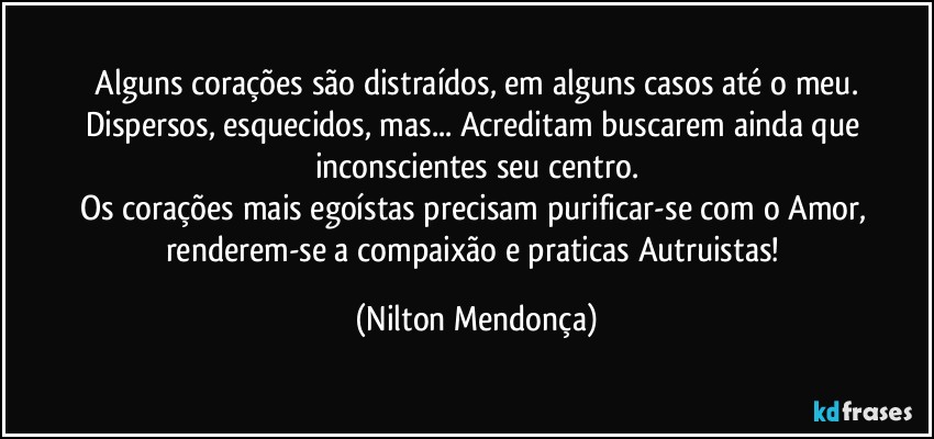 ⁠Alguns corações são distraídos, em alguns casos até o meu. Dispersos, esquecidos, mas... Acreditam buscarem ainda que inconscientes seu centro.
Os corações mais egoístas precisam purificar-se com o Amor, renderem-se a compaixão e praticas Autruistas! (Nilton Mendonça)