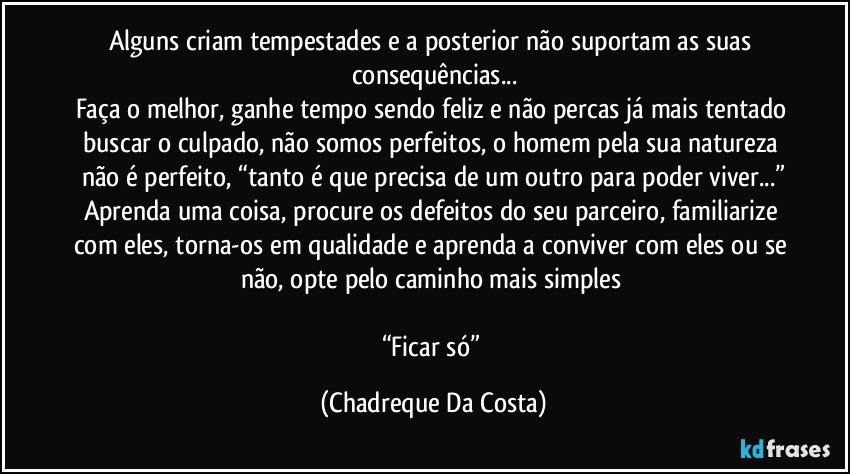Alguns criam tempestades e a posterior não suportam as suas consequências...
Faça o melhor, ganhe tempo sendo feliz e não percas já mais tentado buscar o culpado, não somos perfeitos, o homem pela sua natureza não é perfeito, “tanto é que precisa de um outro para poder viver...”
Aprenda uma coisa, procure os defeitos do seu parceiro, familiarize com eles, torna-os em qualidade e aprenda a conviver com eles ou se não, opte pelo caminho mais simples 

“Ficar só” (Chadreque Da Costa)