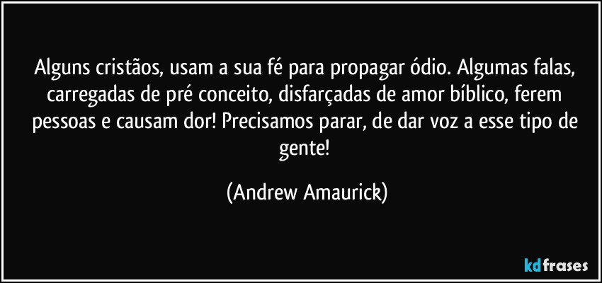 Alguns cristãos, usam a sua fé para propagar ódio. Algumas falas, carregadas de pré conceito, disfarçadas de amor bíblico, ferem pessoas e causam dor! Precisamos parar, de dar voz a esse tipo de gente! (Andrew Amaurick)