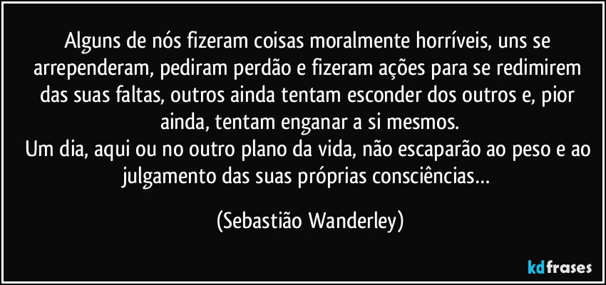 Alguns de nós fizeram coisas moralmente horríveis, uns se arrependeram, pediram perdão e fizeram ações para se redimirem das suas faltas, outros ainda tentam esconder dos outros e, pior ainda, tentam enganar a si mesmos.
Um dia, aqui ou no outro plano da vida, não escaparão ao peso e ao julgamento das suas próprias consciências… (Sebastião Wanderley)