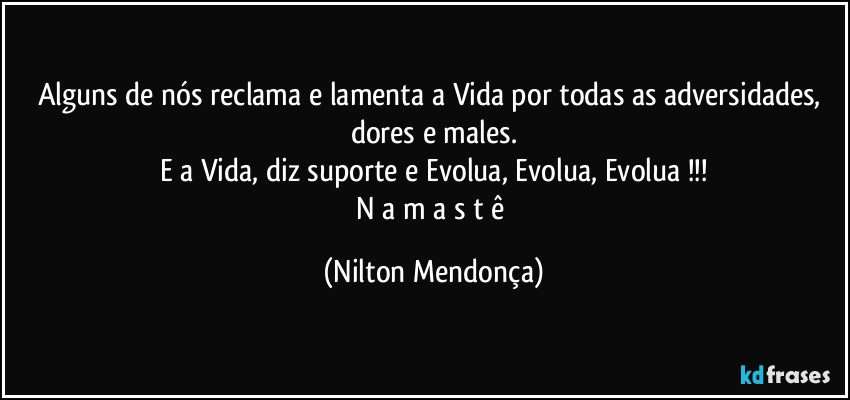 Alguns de nós reclama e lamenta a Vida por todas as adversidades, dores e males.
E a Vida, diz suporte e Evolua, Evolua, Evolua !!!
N a m a s t ê (Nilton Mendonça)