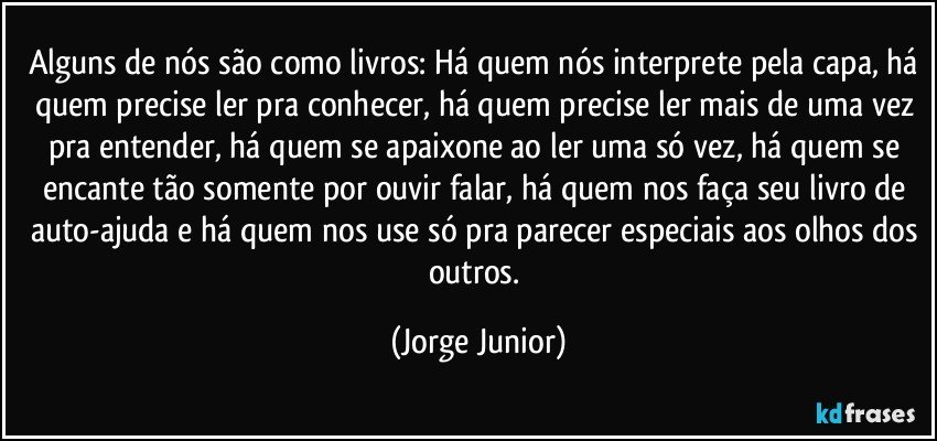 Alguns de nós são como livros: Há quem nós interprete pela capa, há quem precise ler pra conhecer, há quem precise ler mais de uma vez pra entender, há quem se apaixone ao ler uma só vez, há quem se encante tão somente por ouvir falar, há quem nos faça seu livro de auto-ajuda e há quem nos use só pra parecer especiais aos olhos dos outros. (Jorge Junior)