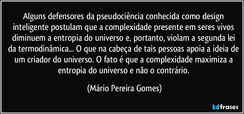 Alguns defensores da pseudociência conhecida como design inteligente postulam que a complexidade presente em seres vivos diminuem a entropia do universo e, portanto, violam a segunda lei da termodinâmica... O que na cabeça de tais pessoas apoia a ideia de um criador do universo. O fato é que a complexidade maximiza a entropia do universo e não o contrário. (Mário Pereira Gomes)