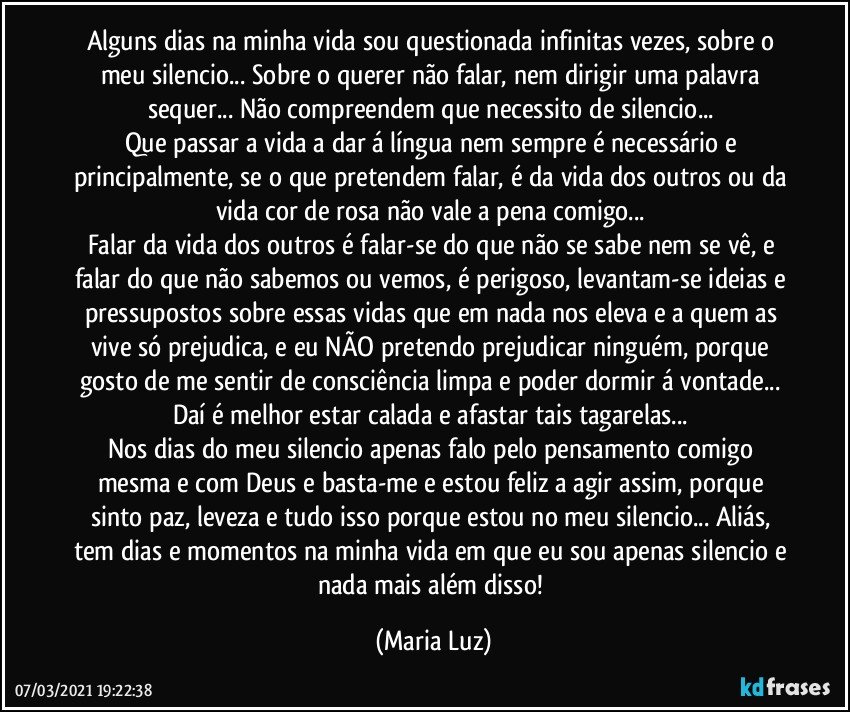 Alguns dias na minha vida sou questionada infinitas vezes, sobre o meu silencio... Sobre o querer não falar, nem dirigir uma palavra sequer... Não compreendem que necessito de silencio... 
Que passar a vida a dar á língua nem sempre é necessário e principalmente, se o que pretendem falar, é da vida dos outros ou da vida cor de rosa não vale a pena comigo... 
Falar da vida dos outros é falar-se do que não se sabe nem se vê, e falar do que não sabemos ou vemos, é perigoso, levantam-se ideias e pressupostos sobre essas vidas que em nada nos eleva e a quem as vive só prejudica, e eu NÃO pretendo prejudicar ninguém, porque gosto de me sentir de consciência limpa e poder dormir á vontade... Daí é melhor estar calada e afastar tais tagarelas... 
Nos dias do meu silencio apenas falo pelo pensamento comigo mesma e com Deus e basta-me e estou feliz a agir assim, porque sinto paz, leveza e tudo isso porque estou no meu silencio... Aliás, tem dias e momentos na minha vida em que eu sou apenas silencio e nada mais além disso! (Maria Luz)