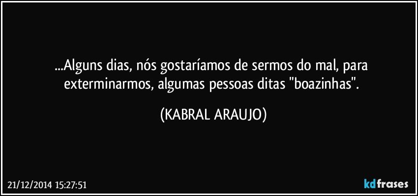 ...Alguns dias, nós gostaríamos de sermos do mal, para exterminarmos, algumas pessoas ditas "boazinhas". (KABRAL ARAUJO)