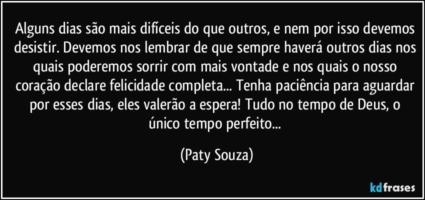 Alguns dias são mais difíceis do que outros, e nem por isso devemos desistir. Devemos nos lembrar de que sempre haverá outros dias nos quais poderemos sorrir com mais vontade e nos quais o nosso coração declare felicidade completa... Tenha paciência para aguardar por esses dias, eles valerão a espera! Tudo no tempo de Deus, o único tempo perfeito... (Paty Souza)