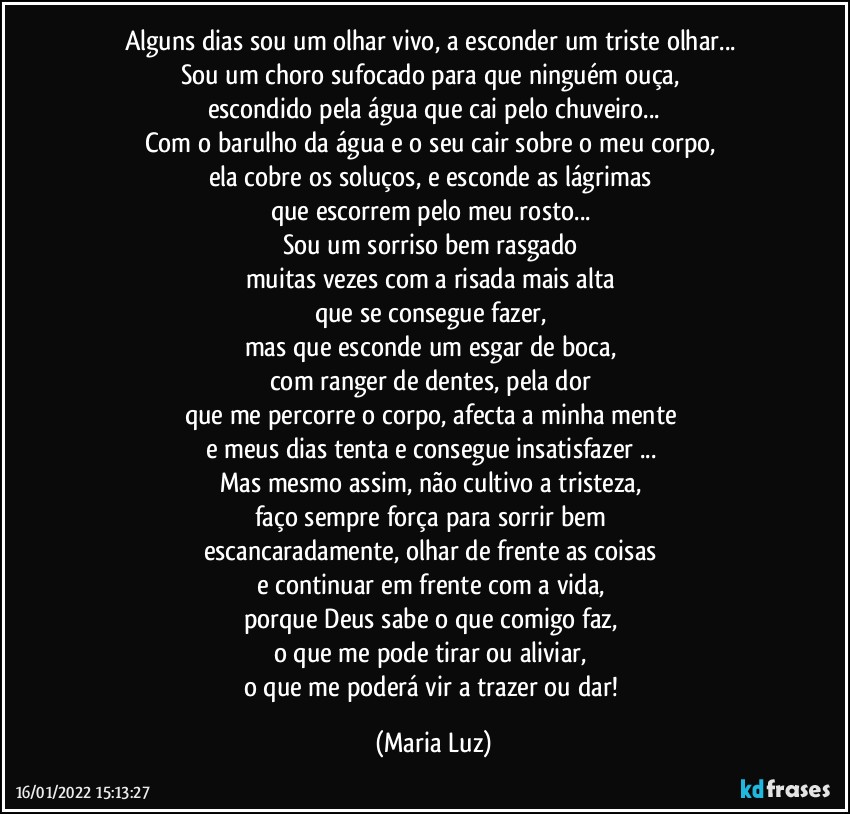 Alguns dias sou um olhar vivo, a esconder um triste olhar... 
Sou um choro sufocado para que ninguém ouça, 
escondido pela água que cai pelo chuveiro...
Com o barulho da água e o seu cair sobre o meu corpo, 
ela cobre os soluços, e esconde as lágrimas 
que escorrem pelo meu rosto... 
Sou um sorriso bem rasgado 
muitas vezes com a risada mais alta 
que se consegue fazer, 
mas que esconde um esgar de boca, 
com ranger de dentes, pela dor 
que me percorre o corpo, afecta a minha mente 
e meus dias tenta e consegue insatisfazer ... 
Mas mesmo assim, não cultivo a tristeza, 
faço sempre força para sorrir bem 
escancaradamente, olhar de frente as coisas 
e continuar em frente com a vida, 
porque Deus sabe o que comigo faz, 
o que me pode tirar ou aliviar, 
o que me poderá vir a trazer ou dar! (Maria Luz)