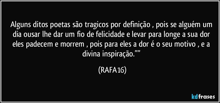 Alguns ditos poetas são tragicos por definição , pois se alguém um dia ousar lhe dar um fio de felicidade e levar para longe a sua dor eles padecem e morrem , pois para eles a dor é o seu motivo , e a  divina  inspiração.”” (RAFA16)