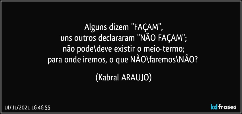 Alguns dizem "FAÇAM",
uns outros declararam "NÃO FAÇAM";
não pode\deve existir o meio-termo;
para onde iremos, o que NÃO\faremos\NÃO? (KABRAL ARAUJO)