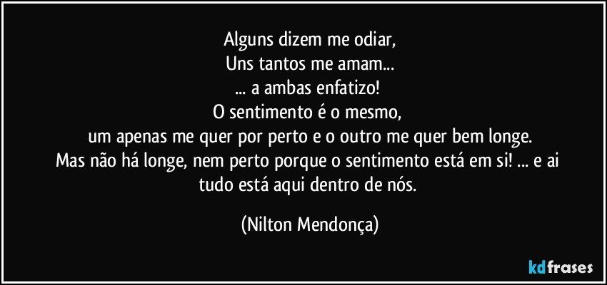 Alguns dizem me odiar,
Uns tantos me amam...
... a ambas enfatizo! 
O sentimento é o mesmo, 
um apenas me quer por perto e o outro me quer bem longe.
Mas não há longe, nem perto porque o sentimento está em si! ... e ai tudo está aqui dentro de nós. (Nilton Mendonça)