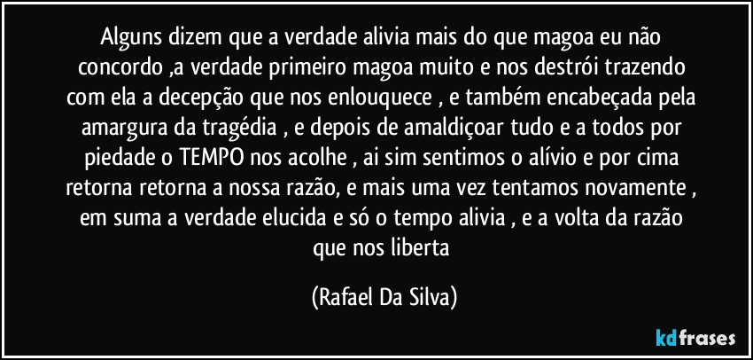 Alguns dizem que a verdade alivia mais do que magoa eu não concordo ,a verdade primeiro magoa muito e nos destrói trazendo com ela a decepção que nos enlouquece , e também encabeçada pela amargura da tragédia , e depois de amaldiçoar tudo e a todos  por piedade o TEMPO nos acolhe , ai sim sentimos o alívio e por cima retorna retorna a nossa razão, e mais uma vez tentamos novamente , em suma  a verdade elucida e só o tempo alivia , e a volta da razão que nos liberta (Rafael Da Silva)