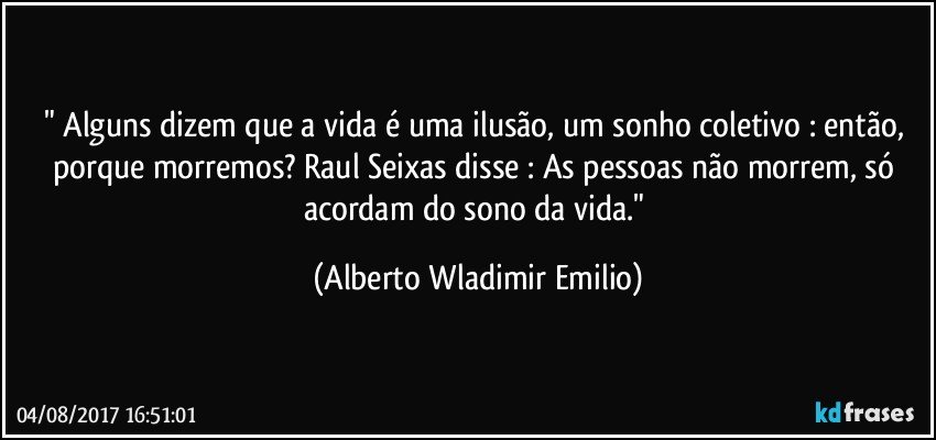 " Alguns dizem que a vida é uma ilusão, um sonho coletivo : então, porque morremos? Raul Seixas disse : As pessoas não morrem, só acordam do sono da vida." (Alberto Wladimir Emilio)