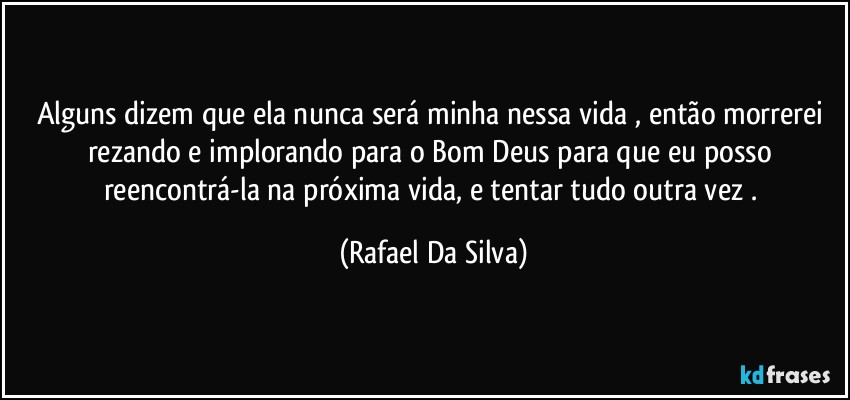 Alguns dizem que ela nunca será minha nessa vida , então morrerei rezando e implorando  para o Bom Deus para que eu posso reencontrá-la na próxima vida, e tentar tudo outra vez . (Rafael Da Silva)