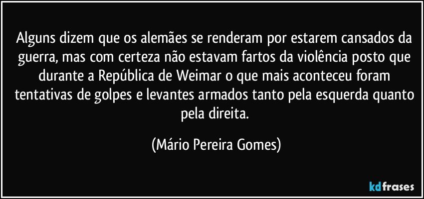 Alguns dizem que os alemães se renderam por estarem cansados da guerra, mas com certeza não estavam fartos da violência posto que durante a República de Weimar o que mais aconteceu foram tentativas de golpes e levantes armados tanto pela esquerda quanto pela direita. (Mário Pereira Gomes)