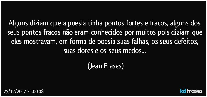 Alguns diziam que a poesia tinha pontos fortes e fracos, alguns dos seus pontos fracos não eram conhecidos por muitos pois diziam que eles mostravam, em forma de poesia suas falhas, os seus defeitos, suas dores e os seus medos... (Jean Frases)