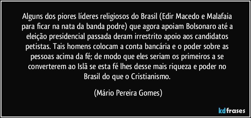 Alguns dos piores líderes religiosos do Brasil (Edir Macedo e Malafaia para ficar na nata da banda podre) que agora apoiam Bolsonaro até a eleição presidencial passada deram irrestrito apoio aos candidatos petistas. Tais homens colocam a conta bancária e o poder sobre as pessoas acima da fé; de modo que eles seriam os primeiros a se converterem ao Islã se esta fé lhes desse mais riqueza e poder no Brasil do que o Cristianismo. (Mário Pereira Gomes)