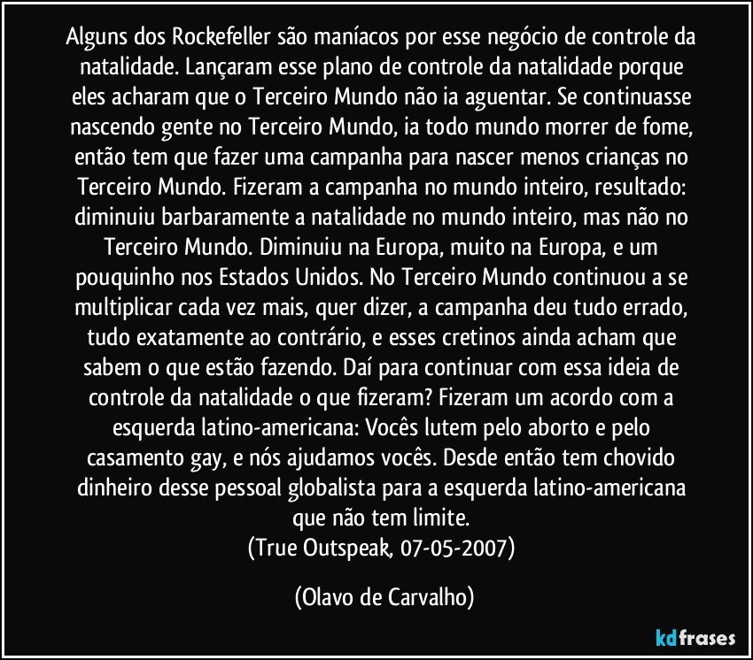 Alguns dos Rockefeller são maníacos por esse negócio de controle da natalidade. Lançaram esse plano de controle da natalidade porque eles acharam que o Terceiro Mundo não ia aguentar. Se continuasse nascendo gente no Terceiro Mundo, ia todo mundo morrer de fome, então tem que fazer uma campanha para nascer menos crianças no Terceiro Mundo. Fizeram a campanha no mundo inteiro, resultado: diminuiu barbaramente a natalidade no mundo inteiro, mas não no Terceiro Mundo. Diminuiu na Europa, muito na Europa, e um pouquinho nos Estados Unidos. No Terceiro Mundo continuou a se multiplicar cada vez mais, quer dizer, a campanha deu tudo errado, tudo exatamente ao contrário, e esses cretinos ainda acham que sabem o que estão fazendo. Daí para continuar com essa ideia de controle da natalidade o que fizeram? Fizeram um acordo com a esquerda latino-americana: Vocês lutem pelo aborto e pelo casamento gay, e nós ajudamos vocês. Desde então tem chovido dinheiro desse pessoal globalista para a esquerda latino-americana que não tem limite. 
(True Outspeak, 07-05-2007) (Olavo de Carvalho)