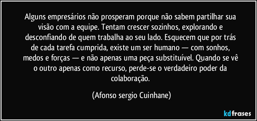 Alguns empresários não prosperam porque não sabem partilhar sua visão com a equipe. Tentam crescer sozinhos, explorando e desconfiando de quem trabalha ao seu lado. Esquecem que por trás de cada tarefa cumprida, existe um ser humano — com sonhos, medos e forças — e não apenas uma peça substituível. Quando se vê o outro apenas como recurso, perde-se o verdadeiro poder da colaboração. (Afonso sergio Cuinhane)