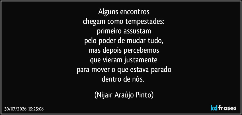 Alguns encontros
chegam como tempestades:
primeiro assustam
pelo poder de mudar tudo,
mas depois percebemos
que vieram justamente
para mover o que estava parado
dentro de nós. (Nijair Araújo Pinto)