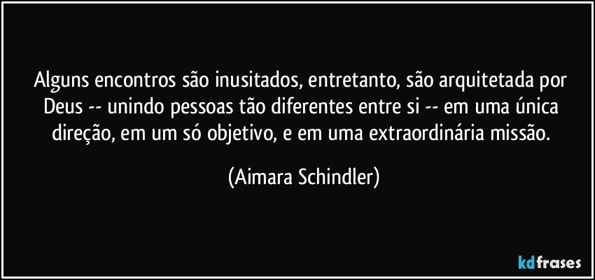 Alguns encontros são inusitados, entretanto, são arquitetada por Deus -- unindo pessoas tão diferentes entre si -- em uma única direção, em um só objetivo, e em uma extraordinária missão. (Aimara Schindler)