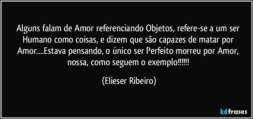 Alguns falam de Amor referenciando Objetos, refere-se a um ser Humano como coisas, e dizem que são capazes de matar por Amor...Estava pensando, o único ser Perfeito morreu por Amor, nossa, como seguem o exemplo!!! (Elieser Ribeiro)