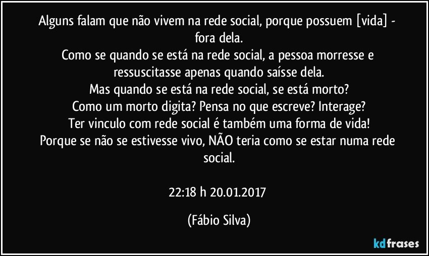 Alguns falam que não vivem na rede social, porque possuem [vida] -  fora dela.
Como se quando se está na rede social, a pessoa morresse e ressuscitasse apenas quando saísse dela.
Mas quando se está na rede social, se está morto?
Como um morto digita?  Pensa no que escreve? Interage?
Ter vinculo com rede social é também uma forma de vida!
Porque se não se estivesse vivo, NÃO teria  como se estar numa rede social.

22:18 h  20.01.2017 (Fábio Silva)