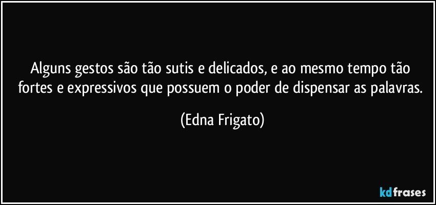 Alguns gestos são tão sutis e delicados, e ao mesmo tempo tão fortes e expressivos que possuem o poder de dispensar as palavras. (Edna Frigato)