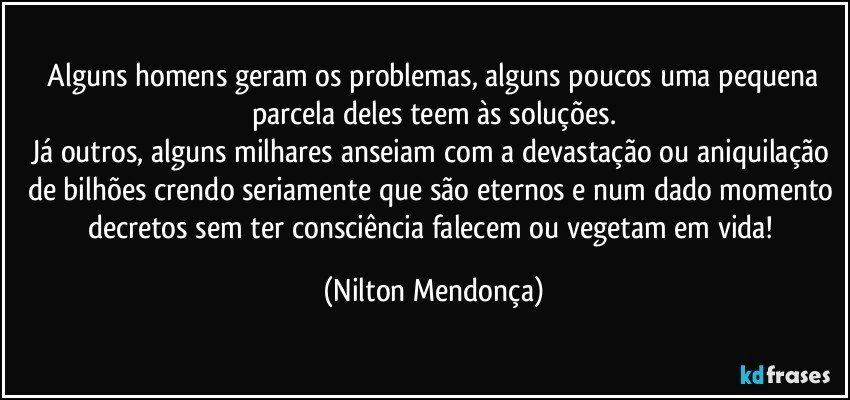 ⁠Alguns homens geram os problemas, alguns poucos uma pequena parcela deles teem às soluções.
Já outros, alguns milhares anseiam com a devastação ou aniquilação de bilhões crendo seriamente que são eternos e num dado momento decretos sem ter consciência falecem ou vegetam em vida! (Nilton Mendonça)