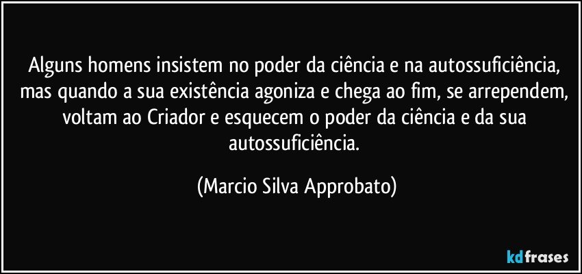 Alguns homens insistem no poder da ciência e na autossuficiência, mas quando a sua existência agoniza e chega ao fim, se arrependem, voltam ao Criador e esquecem o poder da ciência e da sua autossuficiência. (Marcio Silva Approbato)