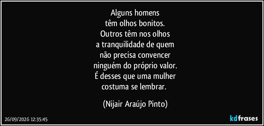 Alguns homens
têm olhos bonitos.
Outros têm nos olhos
a tranquilidade de quem
não precisa convencer
ninguém do próprio valor.
É desses que uma mulher
costuma se lembrar. (Nijair Araújo Pinto)
