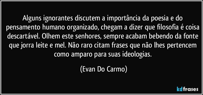 Alguns ignorantes discutem a importância da poesia e do pensamento humano organizado, chegam a dizer que filosofia é coisa descartável. Olhem este senhores, sempre acabam bebendo da fonte que jorra leite e mel. Não raro citam frases que não lhes pertencem como amparo para suas ideologias. (Evan Do Carmo)