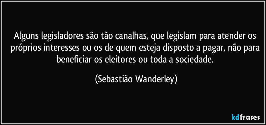 Alguns legisladores são tão canalhas, que legislam para atender os próprios interesses ou os de quem esteja disposto a pagar, não para beneficiar os eleitores ou toda a sociedade. (Sebastião Wanderley)