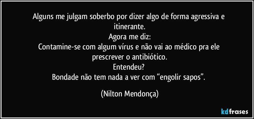 Alguns me julgam soberbo por dizer algo de forma agressiva e itinerante.
Agora me diz:
Contamine-se com algum vírus e não vai ao médico pra ele prescrever o antibiótico.
Entendeu? 
Bondade não tem nada a ver com “engolir sapos”. (Nilton Mendonça)