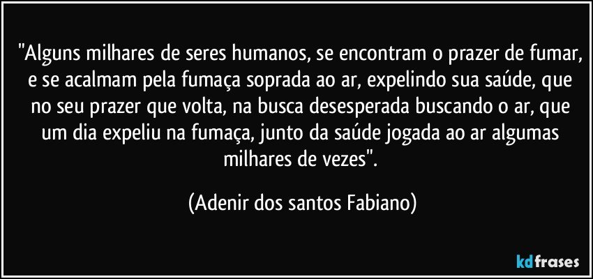 "Alguns milhares de seres humanos, se encontram o prazer de fumar, e se acalmam pela fumaça soprada ao ar, expelindo sua saúde, que no seu prazer que volta, na busca desesperada buscando o ar, que um dia expeliu na fumaça, junto da saúde jogada ao ar algumas milhares de vezes". (Adenir dos santos Fabiano)