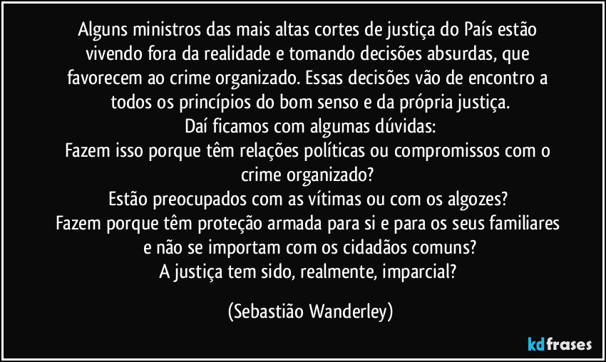 Alguns ministros das mais altas cortes de justiça do País estão vivendo fora da realidade e tomando decisões absurdas, que favorecem ao crime organizado. Essas decisões vão de encontro a todos os princípios do bom senso e da própria justiça.
Daí ficamos com algumas dúvidas:
Fazem isso porque têm relações políticas ou compromissos com o crime organizado? 
Estão preocupados com as vítimas ou com os algozes? 
Fazem porque têm proteção armada para si e para os seus familiares e não se importam com os cidadãos comuns?
A justiça tem sido, realmente, imparcial? (Sebastião Wanderley)