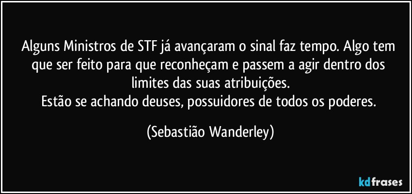 Alguns Ministros de STF já avançaram o sinal faz tempo. Algo tem que ser feito para que reconheçam e passem a agir dentro dos limites das suas atribuições.
Estão se achando deuses, possuidores de todos os poderes. (Sebastião Wanderley)