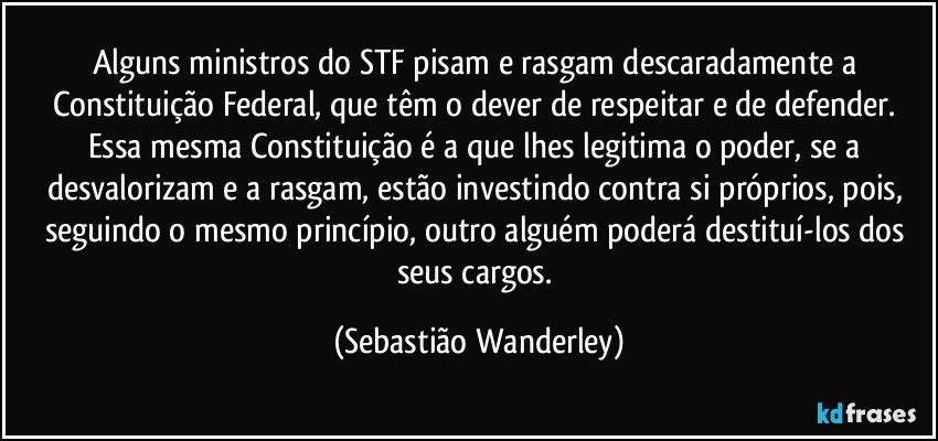 Alguns ministros do STF pisam e rasgam descaradamente a Constituição Federal, que têm o dever de respeitar e de defender. 
Essa mesma Constituição é a que lhes legitima o poder, se a desvalorizam e a rasgam, estão investindo contra si próprios, pois, seguindo o mesmo princípio, outro alguém poderá destituí-los dos seus cargos. (Sebastião Wanderley)