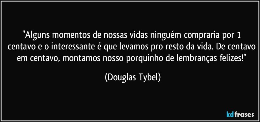 "Alguns momentos de nossas vidas ninguém compraria por 1 centavo e o interessante é que levamos pro resto da vida. De centavo em centavo, montamos nosso porquinho de lembranças felizes!" (Douglas Tybel)