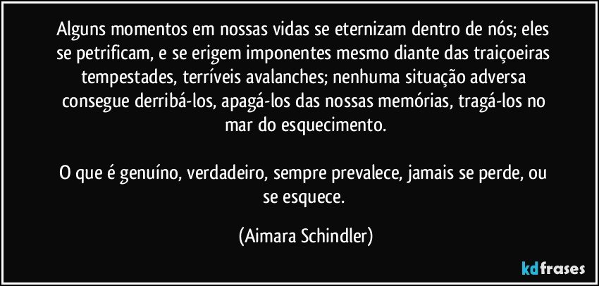 Alguns momentos em nossas vidas se eternizam dentro de nós; eles se petrificam, e se erigem imponentes mesmo diante das traiçoeiras tempestades, terríveis avalanches; nenhuma situação adversa consegue derribá-los, apagá-los das nossas memórias, tragá-los no mar do esquecimento.

O que é genuíno, verdadeiro, sempre prevalece, jamais se perde, ou se esquece. (Aimara Schindler)