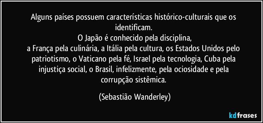 Alguns países possuem características histórico-culturais que os identificam.
O Japão é conhecido pela disciplina,
a França pela culinária, a Itália pela cultura, os Estados Unidos pelo patriotismo, o Vaticano pela fé, Israel pela tecnologia, Cuba pela injustiça social, o Brasil, infelizmente, pela ociosidade e pela corrupção sistêmica. (Sebastião Wanderley)
