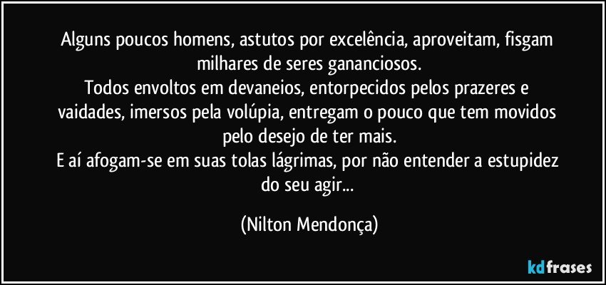 Alguns poucos homens, astutos por excelência, aproveitam, fisgam milhares de seres gananciosos.
Todos envoltos em devaneios, entorpecidos pelos prazeres e vaidades, imersos pela volúpia, entregam o pouco que tem movidos pelo desejo de ter mais.
E aí afogam-se em suas tolas lágrimas, por não entender a estupidez do seu agir... (Nilton Mendonça)