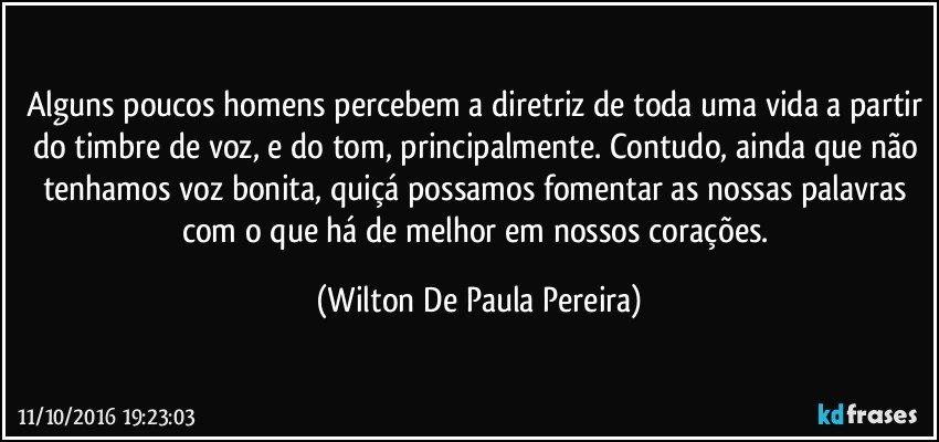 Alguns poucos homens percebem a diretriz de toda uma vida a partir do timbre de voz, e do tom, principalmente. Contudo, ainda que não tenhamos voz bonita, quiçá possamos fomentar as nossas palavras com o que há de melhor em nossos corações. (Wilton De Paula Pereira)