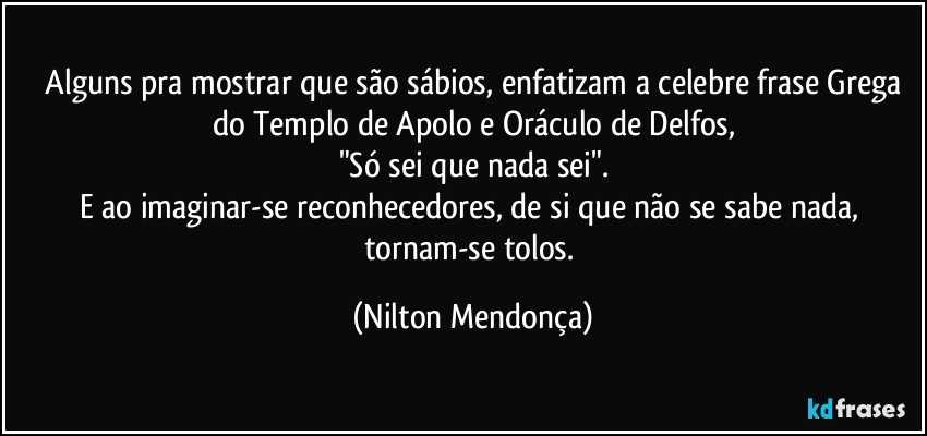 ⁠Alguns pra mostrar que são sábios, enfatizam a celebre frase Grega do Templo de Apolo e Oráculo de Delfos,
"Só sei que nada sei".
E ao imaginar-se reconhecedores, de si que não se sabe nada, tornam-se tolos. (Nilton Mendonça)