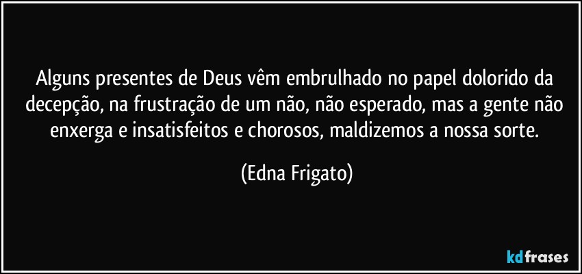 Alguns presentes de Deus vêm embrulhado no papel dolorido da decepção, na frustração de um não, não esperado, mas a gente não enxerga e insatisfeitos e chorosos, maldizemos a nossa sorte. (Edna Frigato)